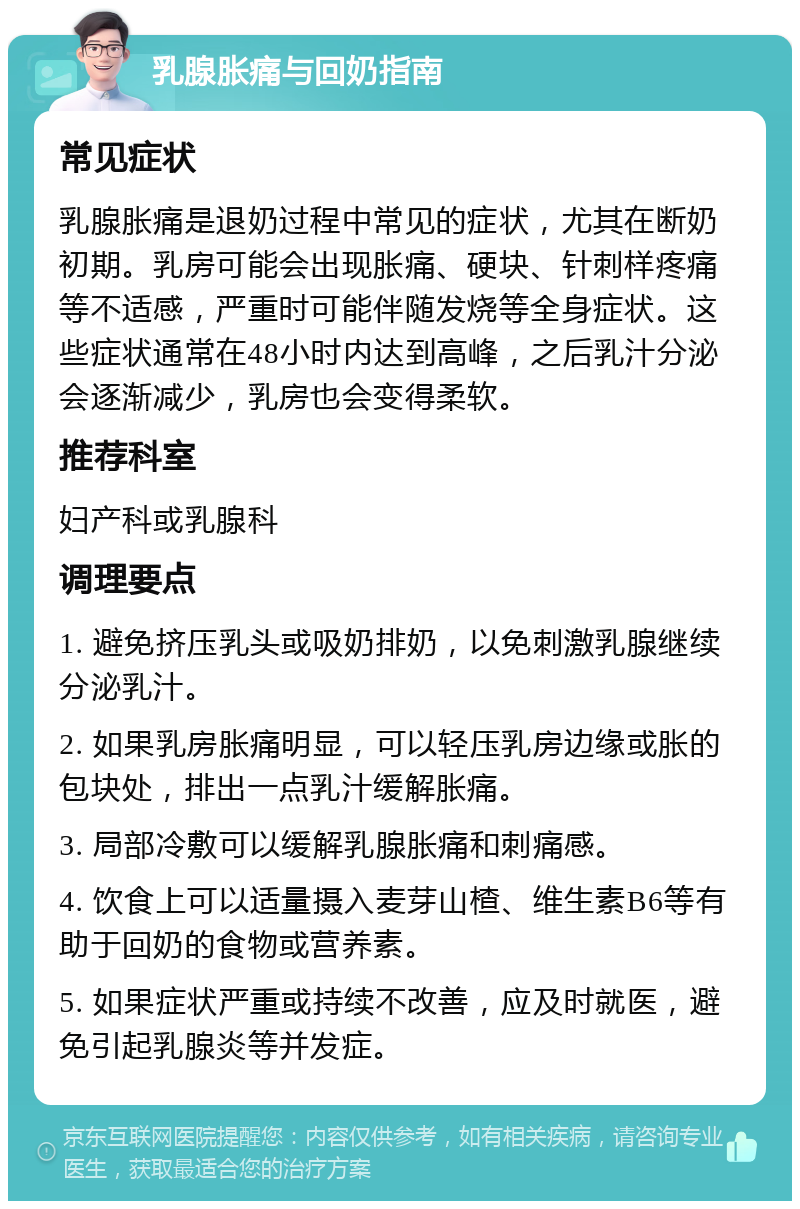 乳腺胀痛与回奶指南 常见症状 乳腺胀痛是退奶过程中常见的症状，尤其在断奶初期。乳房可能会出现胀痛、硬块、针刺样疼痛等不适感，严重时可能伴随发烧等全身症状。这些症状通常在48小时内达到高峰，之后乳汁分泌会逐渐减少，乳房也会变得柔软。 推荐科室 妇产科或乳腺科 调理要点 1. 避免挤压乳头或吸奶排奶，以免刺激乳腺继续分泌乳汁。 2. 如果乳房胀痛明显，可以轻压乳房边缘或胀的包块处，排出一点乳汁缓解胀痛。 3. 局部冷敷可以缓解乳腺胀痛和刺痛感。 4. 饮食上可以适量摄入麦芽山楂、维生素B6等有助于回奶的食物或营养素。 5. 如果症状严重或持续不改善，应及时就医，避免引起乳腺炎等并发症。