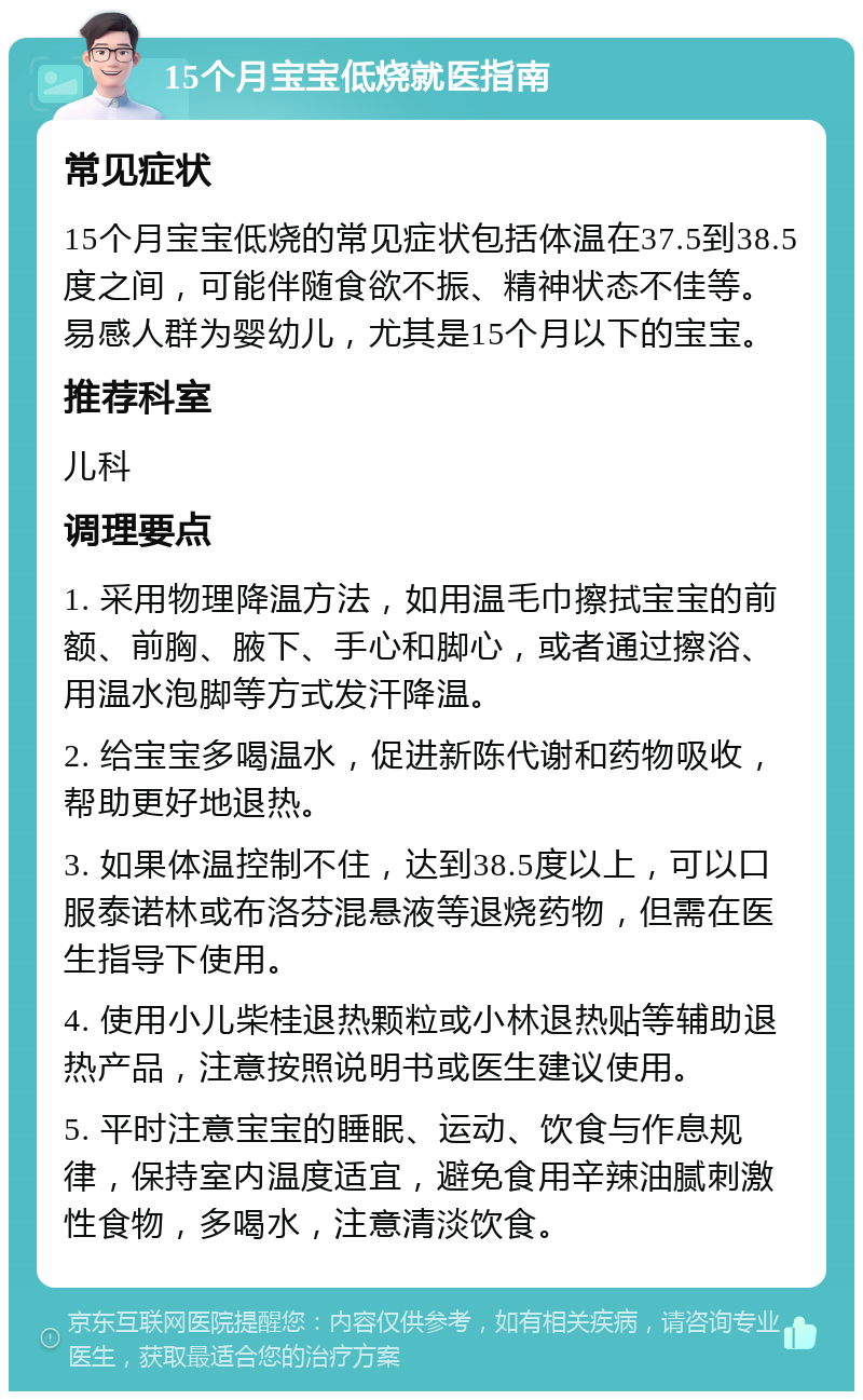 15个月宝宝低烧就医指南 常见症状 15个月宝宝低烧的常见症状包括体温在37.5到38.5度之间，可能伴随食欲不振、精神状态不佳等。易感人群为婴幼儿，尤其是15个月以下的宝宝。 推荐科室 儿科 调理要点 1. 采用物理降温方法，如用温毛巾擦拭宝宝的前额、前胸、腋下、手心和脚心，或者通过擦浴、用温水泡脚等方式发汗降温。 2. 给宝宝多喝温水，促进新陈代谢和药物吸收，帮助更好地退热。 3. 如果体温控制不住，达到38.5度以上，可以口服泰诺林或布洛芬混悬液等退烧药物，但需在医生指导下使用。 4. 使用小儿柴桂退热颗粒或小林退热贴等辅助退热产品，注意按照说明书或医生建议使用。 5. 平时注意宝宝的睡眠、运动、饮食与作息规律，保持室内温度适宜，避免食用辛辣油腻刺激性食物，多喝水，注意清淡饮食。