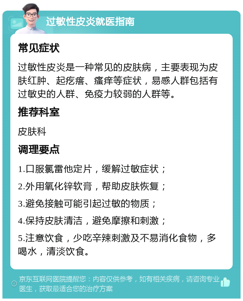 过敏性皮炎就医指南 常见症状 过敏性皮炎是一种常见的皮肤病，主要表现为皮肤红肿、起疙瘩、瘙痒等症状，易感人群包括有过敏史的人群、免疫力较弱的人群等。 推荐科室 皮肤科 调理要点 1.口服氯雷他定片，缓解过敏症状； 2.外用氧化锌软膏，帮助皮肤恢复； 3.避免接触可能引起过敏的物质； 4.保持皮肤清洁，避免摩擦和刺激； 5.注意饮食，少吃辛辣刺激及不易消化食物，多喝水，清淡饮食。