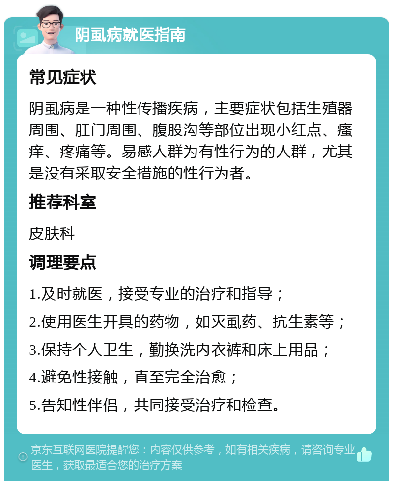 阴虱病就医指南 常见症状 阴虱病是一种性传播疾病，主要症状包括生殖器周围、肛门周围、腹股沟等部位出现小红点、瘙痒、疼痛等。易感人群为有性行为的人群，尤其是没有采取安全措施的性行为者。 推荐科室 皮肤科 调理要点 1.及时就医，接受专业的治疗和指导； 2.使用医生开具的药物，如灭虱药、抗生素等； 3.保持个人卫生，勤换洗内衣裤和床上用品； 4.避免性接触，直至完全治愈； 5.告知性伴侣，共同接受治疗和检查。