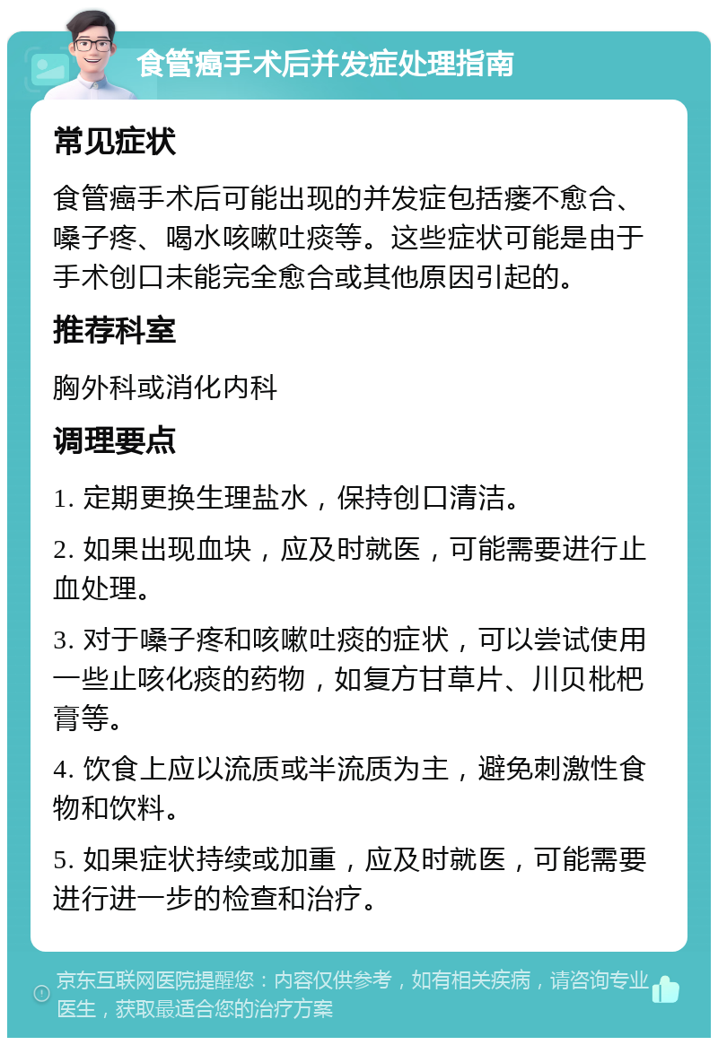 食管癌手术后并发症处理指南 常见症状 食管癌手术后可能出现的并发症包括瘘不愈合、嗓子疼、喝水咳嗽吐痰等。这些症状可能是由于手术创口未能完全愈合或其他原因引起的。 推荐科室 胸外科或消化内科 调理要点 1. 定期更换生理盐水，保持创口清洁。 2. 如果出现血块，应及时就医，可能需要进行止血处理。 3. 对于嗓子疼和咳嗽吐痰的症状，可以尝试使用一些止咳化痰的药物，如复方甘草片、川贝枇杷膏等。 4. 饮食上应以流质或半流质为主，避免刺激性食物和饮料。 5. 如果症状持续或加重，应及时就医，可能需要进行进一步的检查和治疗。