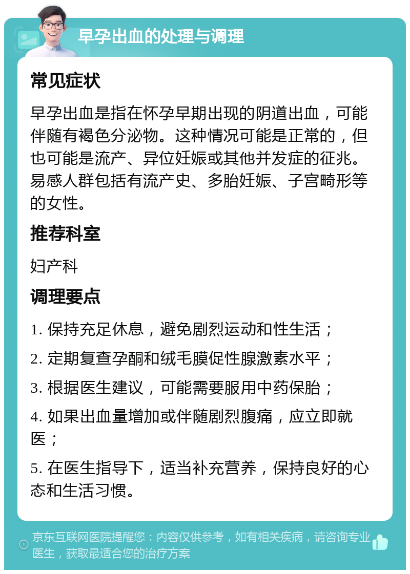 早孕出血的处理与调理 常见症状 早孕出血是指在怀孕早期出现的阴道出血，可能伴随有褐色分泌物。这种情况可能是正常的，但也可能是流产、异位妊娠或其他并发症的征兆。易感人群包括有流产史、多胎妊娠、子宫畸形等的女性。 推荐科室 妇产科 调理要点 1. 保持充足休息，避免剧烈运动和性生活； 2. 定期复查孕酮和绒毛膜促性腺激素水平； 3. 根据医生建议，可能需要服用中药保胎； 4. 如果出血量增加或伴随剧烈腹痛，应立即就医； 5. 在医生指导下，适当补充营养，保持良好的心态和生活习惯。