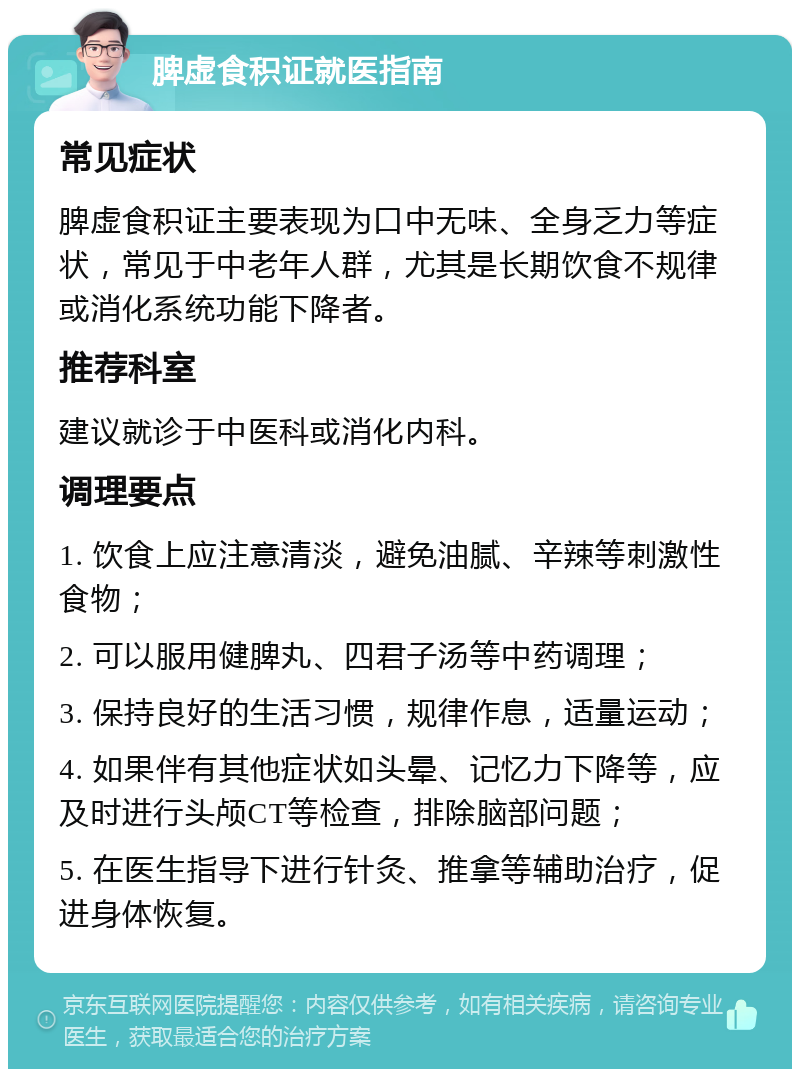 脾虚食积证就医指南 常见症状 脾虚食积证主要表现为口中无味、全身乏力等症状，常见于中老年人群，尤其是长期饮食不规律或消化系统功能下降者。 推荐科室 建议就诊于中医科或消化内科。 调理要点 1. 饮食上应注意清淡，避免油腻、辛辣等刺激性食物； 2. 可以服用健脾丸、四君子汤等中药调理； 3. 保持良好的生活习惯，规律作息，适量运动； 4. 如果伴有其他症状如头晕、记忆力下降等，应及时进行头颅CT等检查，排除脑部问题； 5. 在医生指导下进行针灸、推拿等辅助治疗，促进身体恢复。