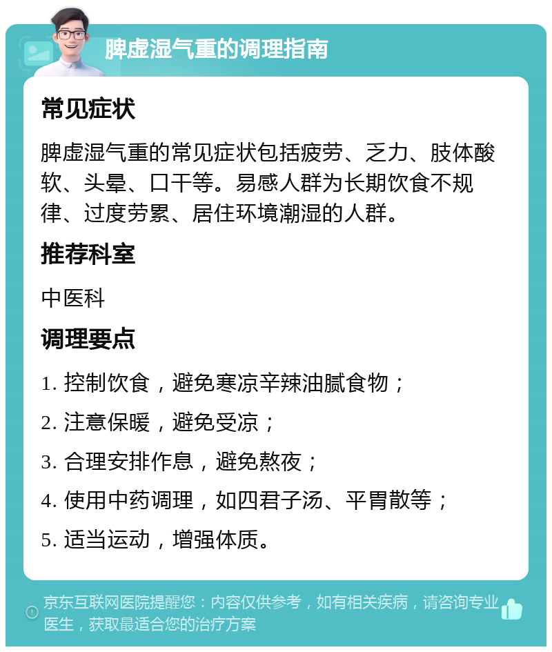 脾虚湿气重的调理指南 常见症状 脾虚湿气重的常见症状包括疲劳、乏力、肢体酸软、头晕、口干等。易感人群为长期饮食不规律、过度劳累、居住环境潮湿的人群。 推荐科室 中医科 调理要点 1. 控制饮食，避免寒凉辛辣油腻食物； 2. 注意保暖，避免受凉； 3. 合理安排作息，避免熬夜； 4. 使用中药调理，如四君子汤、平胃散等； 5. 适当运动，增强体质。