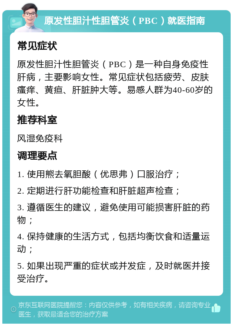 原发性胆汁性胆管炎（PBC）就医指南 常见症状 原发性胆汁性胆管炎（PBC）是一种自身免疫性肝病，主要影响女性。常见症状包括疲劳、皮肤瘙痒、黄疸、肝脏肿大等。易感人群为40-60岁的女性。 推荐科室 风湿免疫科 调理要点 1. 使用熊去氧胆酸（优思弗）口服治疗； 2. 定期进行肝功能检查和肝脏超声检查； 3. 遵循医生的建议，避免使用可能损害肝脏的药物； 4. 保持健康的生活方式，包括均衡饮食和适量运动； 5. 如果出现严重的症状或并发症，及时就医并接受治疗。