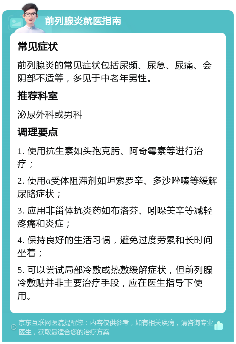 前列腺炎就医指南 常见症状 前列腺炎的常见症状包括尿频、尿急、尿痛、会阴部不适等，多见于中老年男性。 推荐科室 泌尿外科或男科 调理要点 1. 使用抗生素如头孢克肟、阿奇霉素等进行治疗； 2. 使用α受体阻滞剂如坦索罗辛、多沙唑嗪等缓解尿路症状； 3. 应用非甾体抗炎药如布洛芬、吲哚美辛等减轻疼痛和炎症； 4. 保持良好的生活习惯，避免过度劳累和长时间坐着； 5. 可以尝试局部冷敷或热敷缓解症状，但前列腺冷敷贴并非主要治疗手段，应在医生指导下使用。