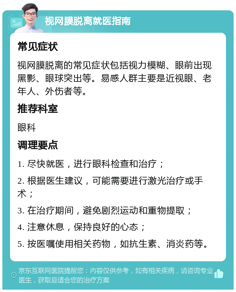 视网膜脱离就医指南 常见症状 视网膜脱离的常见症状包括视力模糊、眼前出现黑影、眼球突出等。易感人群主要是近视眼、老年人、外伤者等。 推荐科室 眼科 调理要点 1. 尽快就医，进行眼科检查和治疗； 2. 根据医生建议，可能需要进行激光治疗或手术； 3. 在治疗期间，避免剧烈运动和重物提取； 4. 注意休息，保持良好的心态； 5. 按医嘱使用相关药物，如抗生素、消炎药等。