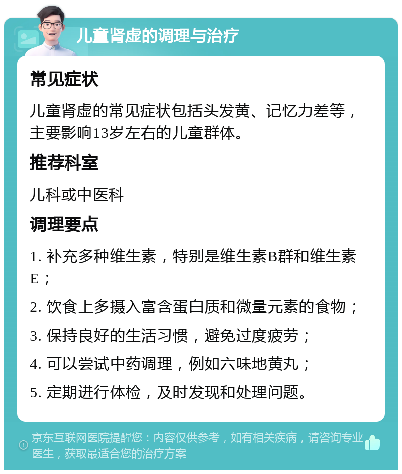 儿童肾虚的调理与治疗 常见症状 儿童肾虚的常见症状包括头发黄、记忆力差等，主要影响13岁左右的儿童群体。 推荐科室 儿科或中医科 调理要点 1. 补充多种维生素，特别是维生素B群和维生素E； 2. 饮食上多摄入富含蛋白质和微量元素的食物； 3. 保持良好的生活习惯，避免过度疲劳； 4. 可以尝试中药调理，例如六味地黄丸； 5. 定期进行体检，及时发现和处理问题。