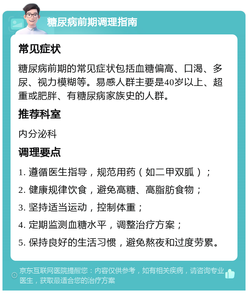 糖尿病前期调理指南 常见症状 糖尿病前期的常见症状包括血糖偏高、口渴、多尿、视力模糊等。易感人群主要是40岁以上、超重或肥胖、有糖尿病家族史的人群。 推荐科室 内分泌科 调理要点 1. 遵循医生指导，规范用药（如二甲双胍）； 2. 健康规律饮食，避免高糖、高脂肪食物； 3. 坚持适当运动，控制体重； 4. 定期监测血糖水平，调整治疗方案； 5. 保持良好的生活习惯，避免熬夜和过度劳累。