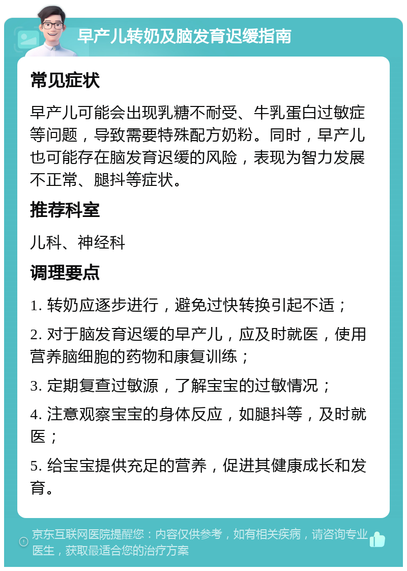 早产儿转奶及脑发育迟缓指南 常见症状 早产儿可能会出现乳糖不耐受、牛乳蛋白过敏症等问题，导致需要特殊配方奶粉。同时，早产儿也可能存在脑发育迟缓的风险，表现为智力发展不正常、腿抖等症状。 推荐科室 儿科、神经科 调理要点 1. 转奶应逐步进行，避免过快转换引起不适； 2. 对于脑发育迟缓的早产儿，应及时就医，使用营养脑细胞的药物和康复训练； 3. 定期复查过敏源，了解宝宝的过敏情况； 4. 注意观察宝宝的身体反应，如腿抖等，及时就医； 5. 给宝宝提供充足的营养，促进其健康成长和发育。