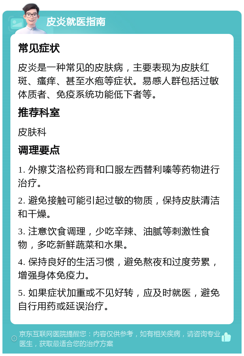 皮炎就医指南 常见症状 皮炎是一种常见的皮肤病，主要表现为皮肤红斑、瘙痒、甚至水疱等症状。易感人群包括过敏体质者、免疫系统功能低下者等。 推荐科室 皮肤科 调理要点 1. 外擦艾洛松药膏和口服左西替利嗪等药物进行治疗。 2. 避免接触可能引起过敏的物质，保持皮肤清洁和干燥。 3. 注意饮食调理，少吃辛辣、油腻等刺激性食物，多吃新鲜蔬菜和水果。 4. 保持良好的生活习惯，避免熬夜和过度劳累，增强身体免疫力。 5. 如果症状加重或不见好转，应及时就医，避免自行用药或延误治疗。