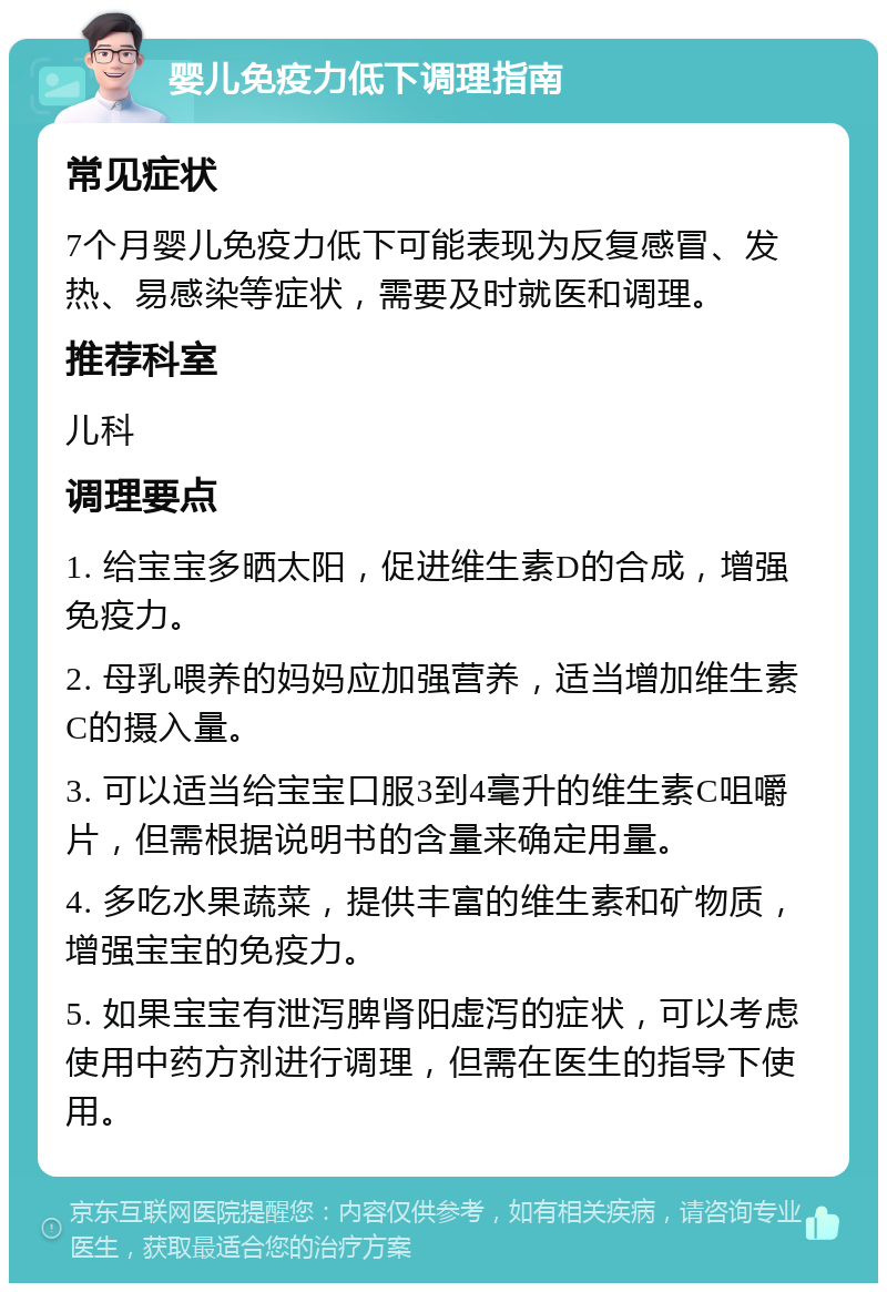 婴儿免疫力低下调理指南 常见症状 7个月婴儿免疫力低下可能表现为反复感冒、发热、易感染等症状，需要及时就医和调理。 推荐科室 儿科 调理要点 1. 给宝宝多晒太阳，促进维生素D的合成，增强免疫力。 2. 母乳喂养的妈妈应加强营养，适当增加维生素C的摄入量。 3. 可以适当给宝宝口服3到4毫升的维生素C咀嚼片，但需根据说明书的含量来确定用量。 4. 多吃水果蔬菜，提供丰富的维生素和矿物质，增强宝宝的免疫力。 5. 如果宝宝有泄泻脾肾阳虚泻的症状，可以考虑使用中药方剂进行调理，但需在医生的指导下使用。