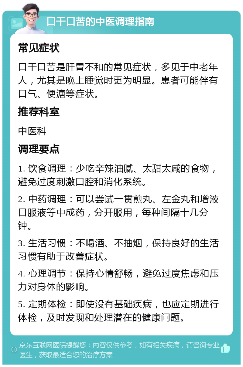 口干口苦的中医调理指南 常见症状 口干口苦是肝胃不和的常见症状，多见于中老年人，尤其是晚上睡觉时更为明显。患者可能伴有口气、便溏等症状。 推荐科室 中医科 调理要点 1. 饮食调理：少吃辛辣油腻、太甜太咸的食物，避免过度刺激口腔和消化系统。 2. 中药调理：可以尝试一贯煎丸、左金丸和增液口服液等中成药，分开服用，每种间隔十几分钟。 3. 生活习惯：不喝酒、不抽烟，保持良好的生活习惯有助于改善症状。 4. 心理调节：保持心情舒畅，避免过度焦虑和压力对身体的影响。 5. 定期体检：即使没有基础疾病，也应定期进行体检，及时发现和处理潜在的健康问题。