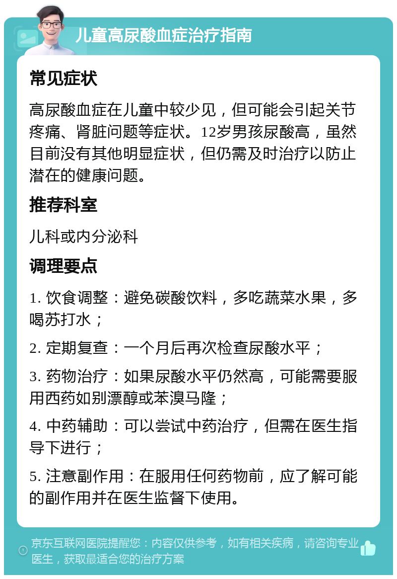 儿童高尿酸血症治疗指南 常见症状 高尿酸血症在儿童中较少见，但可能会引起关节疼痛、肾脏问题等症状。12岁男孩尿酸高，虽然目前没有其他明显症状，但仍需及时治疗以防止潜在的健康问题。 推荐科室 儿科或内分泌科 调理要点 1. 饮食调整：避免碳酸饮料，多吃蔬菜水果，多喝苏打水； 2. 定期复查：一个月后再次检查尿酸水平； 3. 药物治疗：如果尿酸水平仍然高，可能需要服用西药如别漂醇或苯溴马隆； 4. 中药辅助：可以尝试中药治疗，但需在医生指导下进行； 5. 注意副作用：在服用任何药物前，应了解可能的副作用并在医生监督下使用。