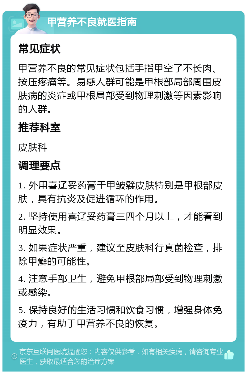 甲营养不良就医指南 常见症状 甲营养不良的常见症状包括手指甲空了不长肉、按压疼痛等。易感人群可能是甲根部局部周围皮肤病的炎症或甲根局部受到物理刺激等因素影响的人群。 推荐科室 皮肤科 调理要点 1. 外用喜辽妥药膏于甲皱襞皮肤特别是甲根部皮肤，具有抗炎及促进循环的作用。 2. 坚持使用喜辽妥药膏三四个月以上，才能看到明显效果。 3. 如果症状严重，建议至皮肤科行真菌检查，排除甲癣的可能性。 4. 注意手部卫生，避免甲根部局部受到物理刺激或感染。 5. 保持良好的生活习惯和饮食习惯，增强身体免疫力，有助于甲营养不良的恢复。