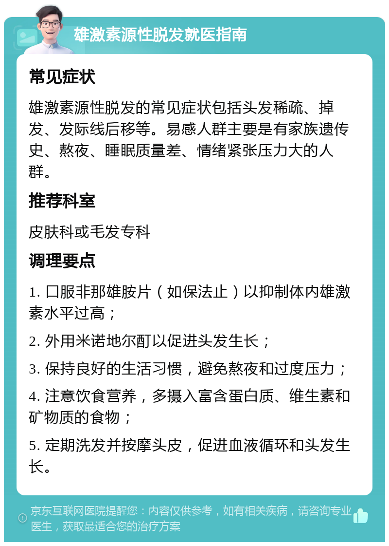 雄激素源性脱发就医指南 常见症状 雄激素源性脱发的常见症状包括头发稀疏、掉发、发际线后移等。易感人群主要是有家族遗传史、熬夜、睡眠质量差、情绪紧张压力大的人群。 推荐科室 皮肤科或毛发专科 调理要点 1. 口服非那雄胺片（如保法止）以抑制体内雄激素水平过高； 2. 外用米诺地尔酊以促进头发生长； 3. 保持良好的生活习惯，避免熬夜和过度压力； 4. 注意饮食营养，多摄入富含蛋白质、维生素和矿物质的食物； 5. 定期洗发并按摩头皮，促进血液循环和头发生长。