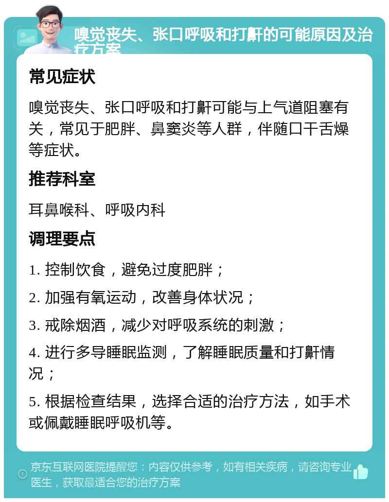 嗅觉丧失、张口呼吸和打鼾的可能原因及治疗方案 常见症状 嗅觉丧失、张口呼吸和打鼾可能与上气道阻塞有关，常见于肥胖、鼻窦炎等人群，伴随口干舌燥等症状。 推荐科室 耳鼻喉科、呼吸内科 调理要点 1. 控制饮食，避免过度肥胖； 2. 加强有氧运动，改善身体状况； 3. 戒除烟酒，减少对呼吸系统的刺激； 4. 进行多导睡眠监测，了解睡眠质量和打鼾情况； 5. 根据检查结果，选择合适的治疗方法，如手术或佩戴睡眠呼吸机等。