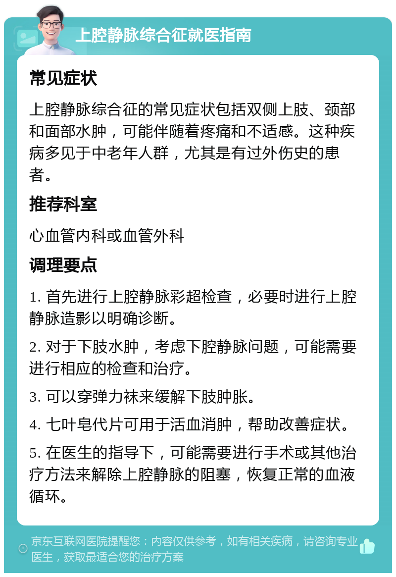 上腔静脉综合征就医指南 常见症状 上腔静脉综合征的常见症状包括双侧上肢、颈部和面部水肿，可能伴随着疼痛和不适感。这种疾病多见于中老年人群，尤其是有过外伤史的患者。 推荐科室 心血管内科或血管外科 调理要点 1. 首先进行上腔静脉彩超检查，必要时进行上腔静脉造影以明确诊断。 2. 对于下肢水肿，考虑下腔静脉问题，可能需要进行相应的检查和治疗。 3. 可以穿弹力袜来缓解下肢肿胀。 4. 七叶皂代片可用于活血消肿，帮助改善症状。 5. 在医生的指导下，可能需要进行手术或其他治疗方法来解除上腔静脉的阻塞，恢复正常的血液循环。