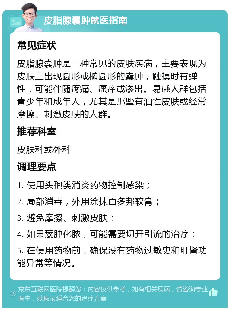 皮脂腺囊肿就医指南 常见症状 皮脂腺囊肿是一种常见的皮肤疾病，主要表现为皮肤上出现圆形或椭圆形的囊肿，触摸时有弹性，可能伴随疼痛、瘙痒或渗出。易感人群包括青少年和成年人，尤其是那些有油性皮肤或经常摩擦、刺激皮肤的人群。 推荐科室 皮肤科或外科 调理要点 1. 使用头孢类消炎药物控制感染； 2. 局部消毒，外用涂抹百多邦软膏； 3. 避免摩擦、刺激皮肤； 4. 如果囊肿化脓，可能需要切开引流的治疗； 5. 在使用药物前，确保没有药物过敏史和肝肾功能异常等情况。