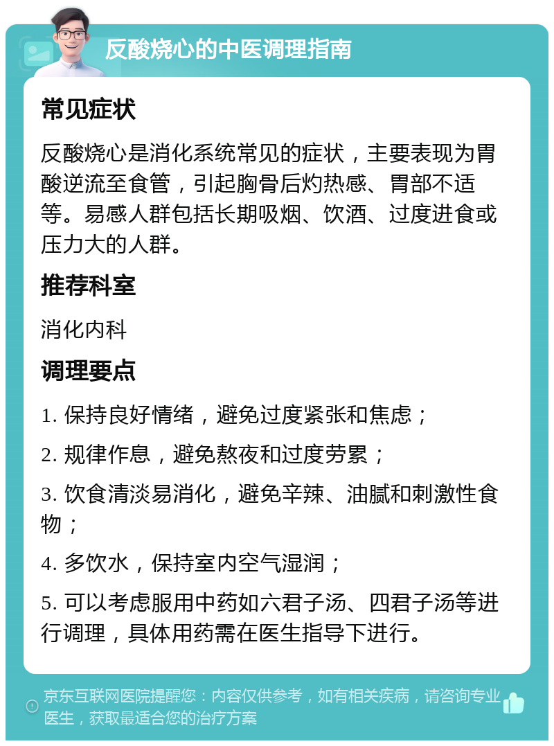 反酸烧心的中医调理指南 常见症状 反酸烧心是消化系统常见的症状，主要表现为胃酸逆流至食管，引起胸骨后灼热感、胃部不适等。易感人群包括长期吸烟、饮酒、过度进食或压力大的人群。 推荐科室 消化内科 调理要点 1. 保持良好情绪，避免过度紧张和焦虑； 2. 规律作息，避免熬夜和过度劳累； 3. 饮食清淡易消化，避免辛辣、油腻和刺激性食物； 4. 多饮水，保持室内空气湿润； 5. 可以考虑服用中药如六君子汤、四君子汤等进行调理，具体用药需在医生指导下进行。