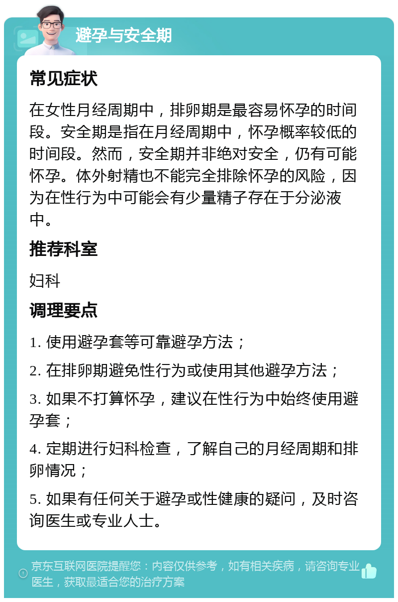 避孕与安全期 常见症状 在女性月经周期中，排卵期是最容易怀孕的时间段。安全期是指在月经周期中，怀孕概率较低的时间段。然而，安全期并非绝对安全，仍有可能怀孕。体外射精也不能完全排除怀孕的风险，因为在性行为中可能会有少量精子存在于分泌液中。 推荐科室 妇科 调理要点 1. 使用避孕套等可靠避孕方法； 2. 在排卵期避免性行为或使用其他避孕方法； 3. 如果不打算怀孕，建议在性行为中始终使用避孕套； 4. 定期进行妇科检查，了解自己的月经周期和排卵情况； 5. 如果有任何关于避孕或性健康的疑问，及时咨询医生或专业人士。