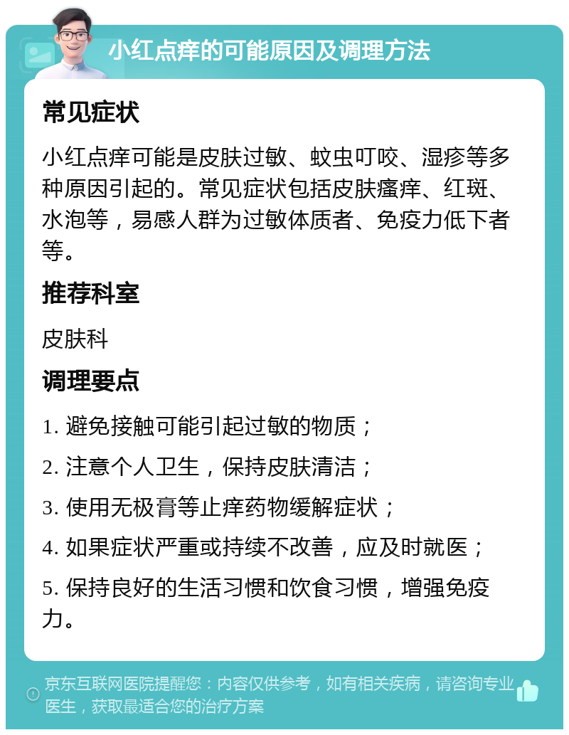 小红点痒的可能原因及调理方法 常见症状 小红点痒可能是皮肤过敏、蚊虫叮咬、湿疹等多种原因引起的。常见症状包括皮肤瘙痒、红斑、水泡等，易感人群为过敏体质者、免疫力低下者等。 推荐科室 皮肤科 调理要点 1. 避免接触可能引起过敏的物质； 2. 注意个人卫生，保持皮肤清洁； 3. 使用无极膏等止痒药物缓解症状； 4. 如果症状严重或持续不改善，应及时就医； 5. 保持良好的生活习惯和饮食习惯，增强免疫力。