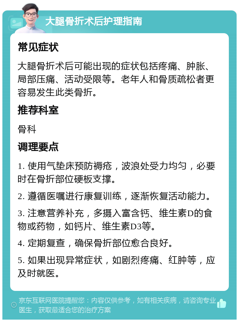 大腿骨折术后护理指南 常见症状 大腿骨折术后可能出现的症状包括疼痛、肿胀、局部压痛、活动受限等。老年人和骨质疏松者更容易发生此类骨折。 推荐科室 骨科 调理要点 1. 使用气垫床预防褥疮，波浪处受力均匀，必要时在骨折部位硬板支撑。 2. 遵循医嘱进行康复训练，逐渐恢复活动能力。 3. 注意营养补充，多摄入富含钙、维生素D的食物或药物，如钙片、维生素D3等。 4. 定期复查，确保骨折部位愈合良好。 5. 如果出现异常症状，如剧烈疼痛、红肿等，应及时就医。