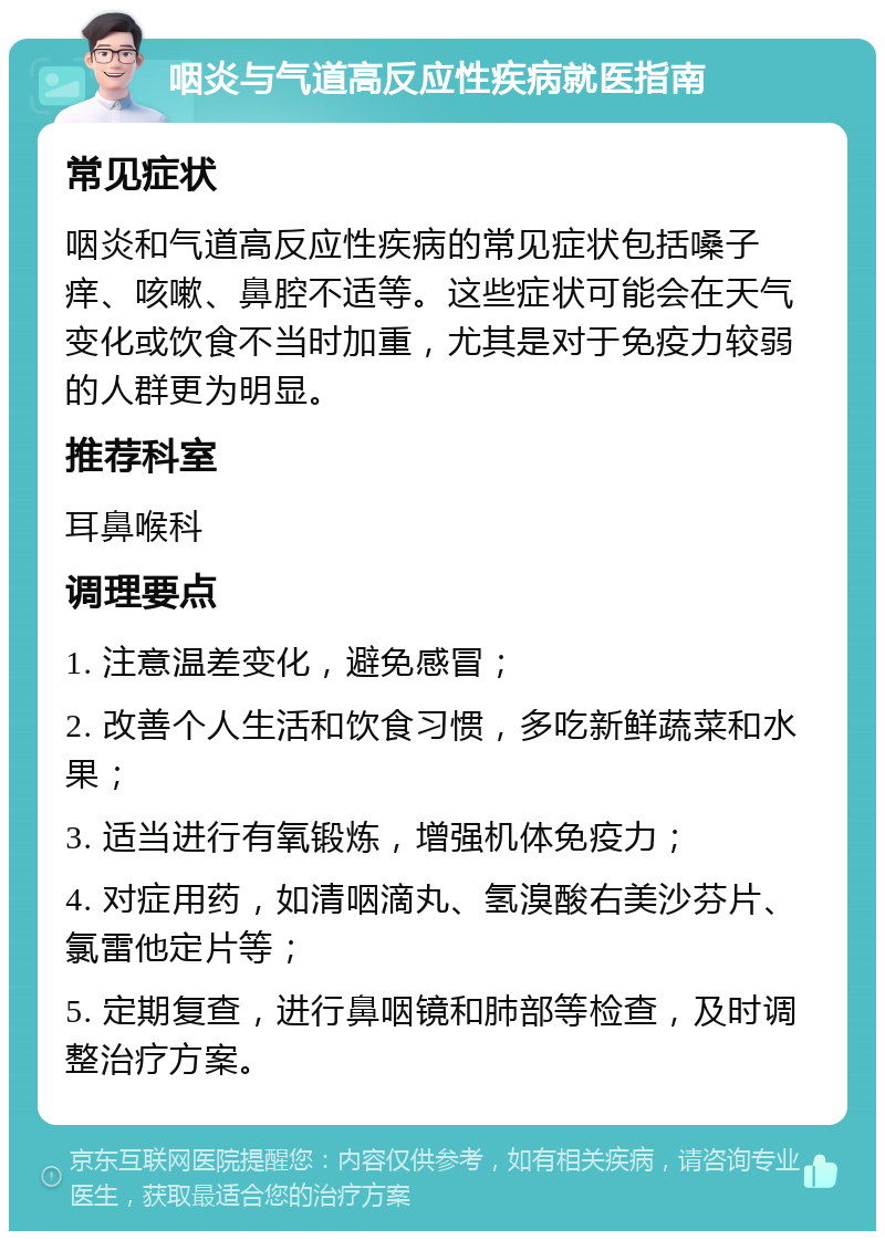 咽炎与气道高反应性疾病就医指南 常见症状 咽炎和气道高反应性疾病的常见症状包括嗓子痒、咳嗽、鼻腔不适等。这些症状可能会在天气变化或饮食不当时加重，尤其是对于免疫力较弱的人群更为明显。 推荐科室 耳鼻喉科 调理要点 1. 注意温差变化，避免感冒； 2. 改善个人生活和饮食习惯，多吃新鲜蔬菜和水果； 3. 适当进行有氧锻炼，增强机体免疫力； 4. 对症用药，如清咽滴丸、氢溴酸右美沙芬片、氯雷他定片等； 5. 定期复查，进行鼻咽镜和肺部等检查，及时调整治疗方案。