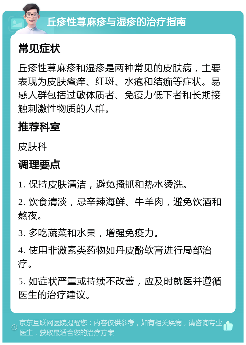 丘疹性荨麻疹与湿疹的治疗指南 常见症状 丘疹性荨麻疹和湿疹是两种常见的皮肤病，主要表现为皮肤瘙痒、红斑、水疱和结痂等症状。易感人群包括过敏体质者、免疫力低下者和长期接触刺激性物质的人群。 推荐科室 皮肤科 调理要点 1. 保持皮肤清洁，避免搔抓和热水烫洗。 2. 饮食清淡，忌辛辣海鲜、牛羊肉，避免饮酒和熬夜。 3. 多吃蔬菜和水果，增强免疫力。 4. 使用非激素类药物如丹皮酚软膏进行局部治疗。 5. 如症状严重或持续不改善，应及时就医并遵循医生的治疗建议。