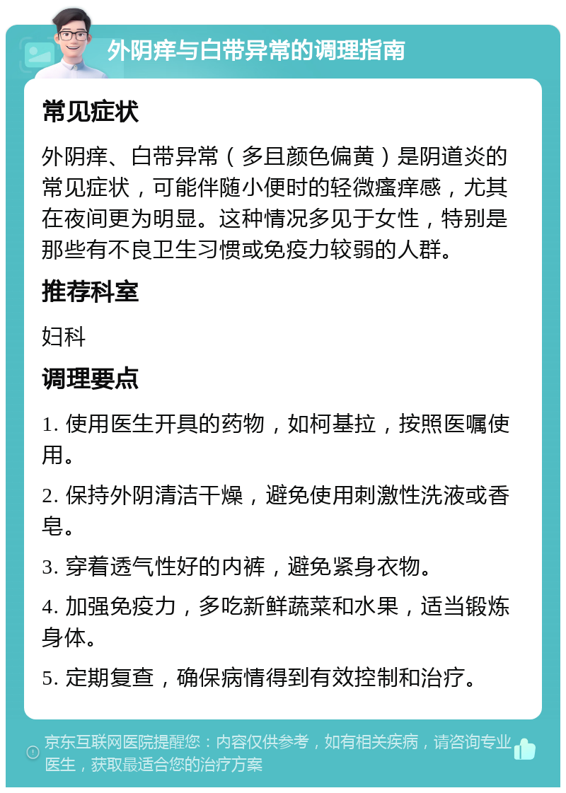 外阴痒与白带异常的调理指南 常见症状 外阴痒、白带异常（多且颜色偏黄）是阴道炎的常见症状，可能伴随小便时的轻微瘙痒感，尤其在夜间更为明显。这种情况多见于女性，特别是那些有不良卫生习惯或免疫力较弱的人群。 推荐科室 妇科 调理要点 1. 使用医生开具的药物，如柯基拉，按照医嘱使用。 2. 保持外阴清洁干燥，避免使用刺激性洗液或香皂。 3. 穿着透气性好的内裤，避免紧身衣物。 4. 加强免疫力，多吃新鲜蔬菜和水果，适当锻炼身体。 5. 定期复查，确保病情得到有效控制和治疗。