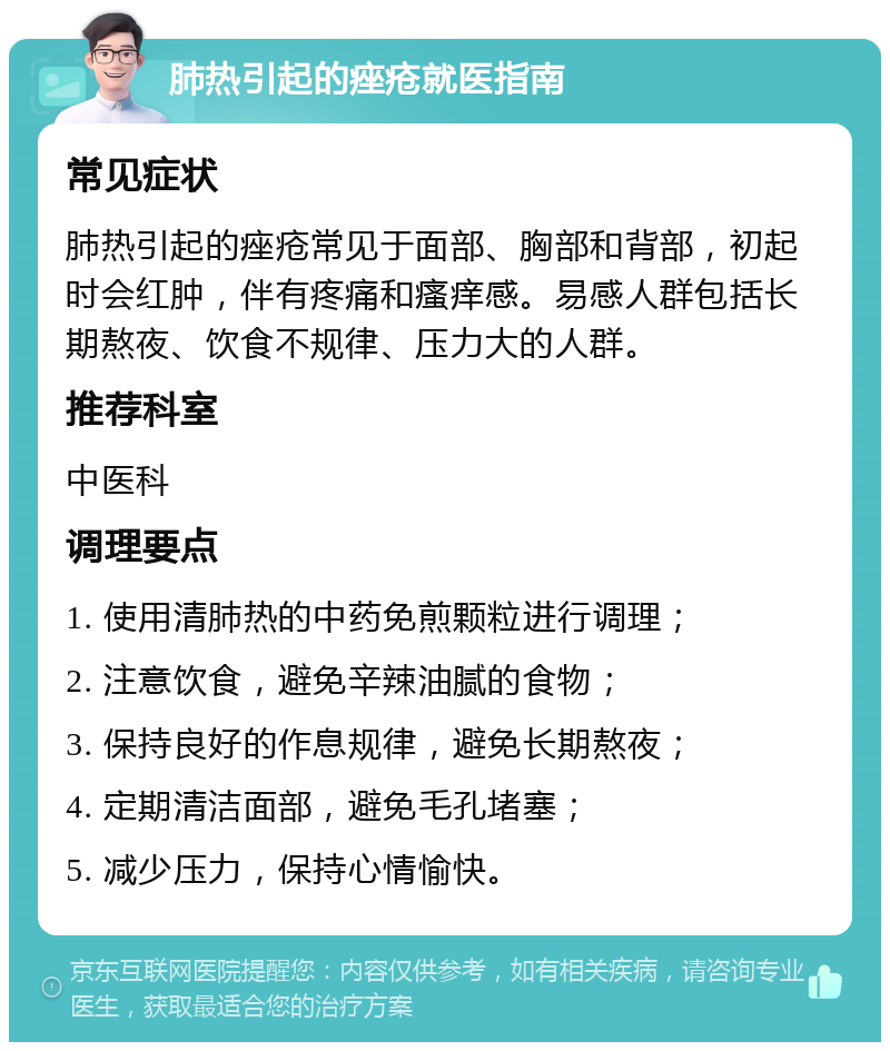 肺热引起的痤疮就医指南 常见症状 肺热引起的痤疮常见于面部、胸部和背部，初起时会红肿，伴有疼痛和瘙痒感。易感人群包括长期熬夜、饮食不规律、压力大的人群。 推荐科室 中医科 调理要点 1. 使用清肺热的中药免煎颗粒进行调理； 2. 注意饮食，避免辛辣油腻的食物； 3. 保持良好的作息规律，避免长期熬夜； 4. 定期清洁面部，避免毛孔堵塞； 5. 减少压力，保持心情愉快。