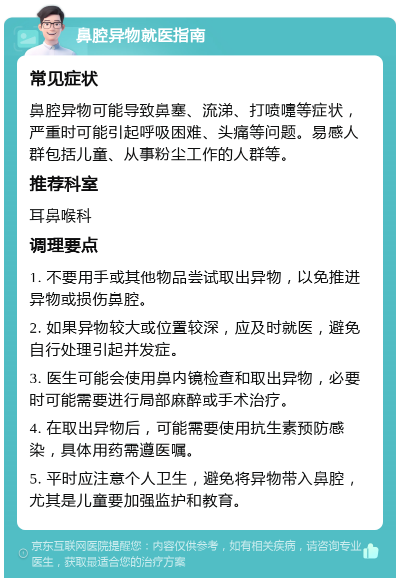 鼻腔异物就医指南 常见症状 鼻腔异物可能导致鼻塞、流涕、打喷嚏等症状，严重时可能引起呼吸困难、头痛等问题。易感人群包括儿童、从事粉尘工作的人群等。 推荐科室 耳鼻喉科 调理要点 1. 不要用手或其他物品尝试取出异物，以免推进异物或损伤鼻腔。 2. 如果异物较大或位置较深，应及时就医，避免自行处理引起并发症。 3. 医生可能会使用鼻内镜检查和取出异物，必要时可能需要进行局部麻醉或手术治疗。 4. 在取出异物后，可能需要使用抗生素预防感染，具体用药需遵医嘱。 5. 平时应注意个人卫生，避免将异物带入鼻腔，尤其是儿童要加强监护和教育。