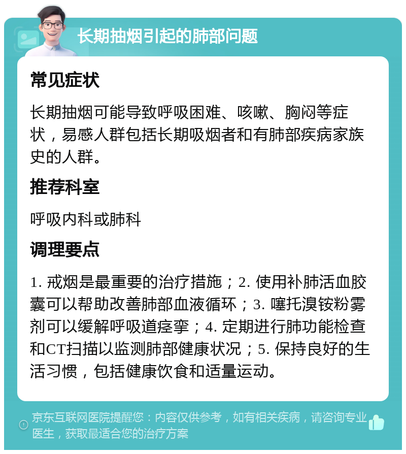 长期抽烟引起的肺部问题 常见症状 长期抽烟可能导致呼吸困难、咳嗽、胸闷等症状，易感人群包括长期吸烟者和有肺部疾病家族史的人群。 推荐科室 呼吸内科或肺科 调理要点 1. 戒烟是最重要的治疗措施；2. 使用补肺活血胶囊可以帮助改善肺部血液循环；3. 噻托溴铵粉雾剂可以缓解呼吸道痉挛；4. 定期进行肺功能检查和CT扫描以监测肺部健康状况；5. 保持良好的生活习惯，包括健康饮食和适量运动。