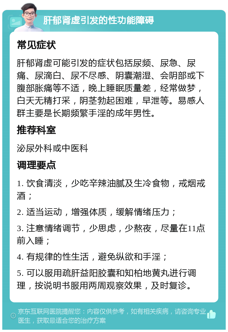 肝郁肾虚引发的性功能障碍 常见症状 肝郁肾虚可能引发的症状包括尿频、尿急、尿痛、尿滴白、尿不尽感、阴囊潮湿、会阴部或下腹部胀痛等不适，晚上睡眠质量差，经常做梦，白天无精打采，阴茎勃起困难，早泄等。易感人群主要是长期频繁手淫的成年男性。 推荐科室 泌尿外科或中医科 调理要点 1. 饮食清淡，少吃辛辣油腻及生冷食物，戒烟戒酒； 2. 适当运动，增强体质，缓解情绪压力； 3. 注意情绪调节，少思虑，少熬夜，尽量在11点前入睡； 4. 有规律的性生活，避免纵欲和手淫； 5. 可以服用疏肝益阳胶囊和知柏地黄丸进行调理，按说明书服用两周观察效果，及时复诊。