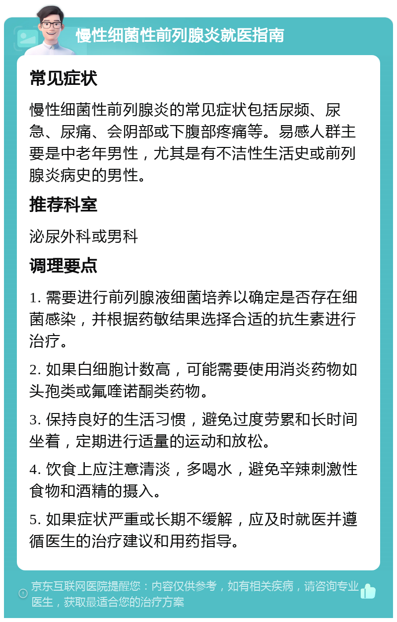 慢性细菌性前列腺炎就医指南 常见症状 慢性细菌性前列腺炎的常见症状包括尿频、尿急、尿痛、会阴部或下腹部疼痛等。易感人群主要是中老年男性，尤其是有不洁性生活史或前列腺炎病史的男性。 推荐科室 泌尿外科或男科 调理要点 1. 需要进行前列腺液细菌培养以确定是否存在细菌感染，并根据药敏结果选择合适的抗生素进行治疗。 2. 如果白细胞计数高，可能需要使用消炎药物如头孢类或氟喹诺酮类药物。 3. 保持良好的生活习惯，避免过度劳累和长时间坐着，定期进行适量的运动和放松。 4. 饮食上应注意清淡，多喝水，避免辛辣刺激性食物和酒精的摄入。 5. 如果症状严重或长期不缓解，应及时就医并遵循医生的治疗建议和用药指导。