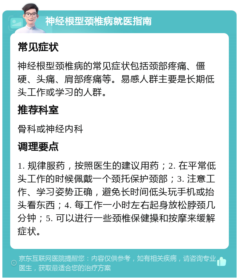 神经根型颈椎病就医指南 常见症状 神经根型颈椎病的常见症状包括颈部疼痛、僵硬、头痛、肩部疼痛等。易感人群主要是长期低头工作或学习的人群。 推荐科室 骨科或神经内科 调理要点 1. 规律服药，按照医生的建议用药；2. 在平常低头工作的时候佩戴一个颈托保护颈部；3. 注意工作、学习姿势正确，避免长时间低头玩手机或抬头看东西；4. 每工作一小时左右起身放松脖颈几分钟；5. 可以进行一些颈椎保健操和按摩来缓解症状。