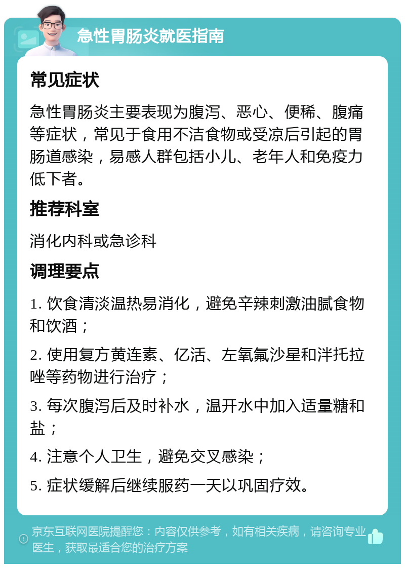 急性胃肠炎就医指南 常见症状 急性胃肠炎主要表现为腹泻、恶心、便稀、腹痛等症状，常见于食用不洁食物或受凉后引起的胃肠道感染，易感人群包括小儿、老年人和免疫力低下者。 推荐科室 消化内科或急诊科 调理要点 1. 饮食清淡温热易消化，避免辛辣刺激油腻食物和饮酒； 2. 使用复方黄连素、亿活、左氧氟沙星和泮托拉唑等药物进行治疗； 3. 每次腹泻后及时补水，温开水中加入适量糖和盐； 4. 注意个人卫生，避免交叉感染； 5. 症状缓解后继续服药一天以巩固疗效。