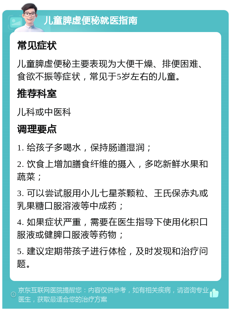 儿童脾虚便秘就医指南 常见症状 儿童脾虚便秘主要表现为大便干燥、排便困难、食欲不振等症状，常见于5岁左右的儿童。 推荐科室 儿科或中医科 调理要点 1. 给孩子多喝水，保持肠道湿润； 2. 饮食上增加膳食纤维的摄入，多吃新鲜水果和蔬菜； 3. 可以尝试服用小儿七星茶颗粒、王氏保赤丸或乳果糖口服溶液等中成药； 4. 如果症状严重，需要在医生指导下使用化积口服液或健脾口服液等药物； 5. 建议定期带孩子进行体检，及时发现和治疗问题。