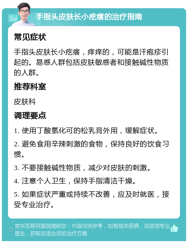 手指头皮肤长小疙瘩的治疗指南 常见症状 手指头皮肤长小疙瘩，痒痒的，可能是汗疱疹引起的。易感人群包括皮肤敏感者和接触碱性物质的人群。 推荐科室 皮肤科 调理要点 1. 使用丁酸氢化可的松乳膏外用，缓解症状。 2. 避免食用辛辣刺激的食物，保持良好的饮食习惯。 3. 不要接触碱性物质，减少对皮肤的刺激。 4. 注意个人卫生，保持手指清洁干燥。 5. 如果症状严重或持续不改善，应及时就医，接受专业治疗。