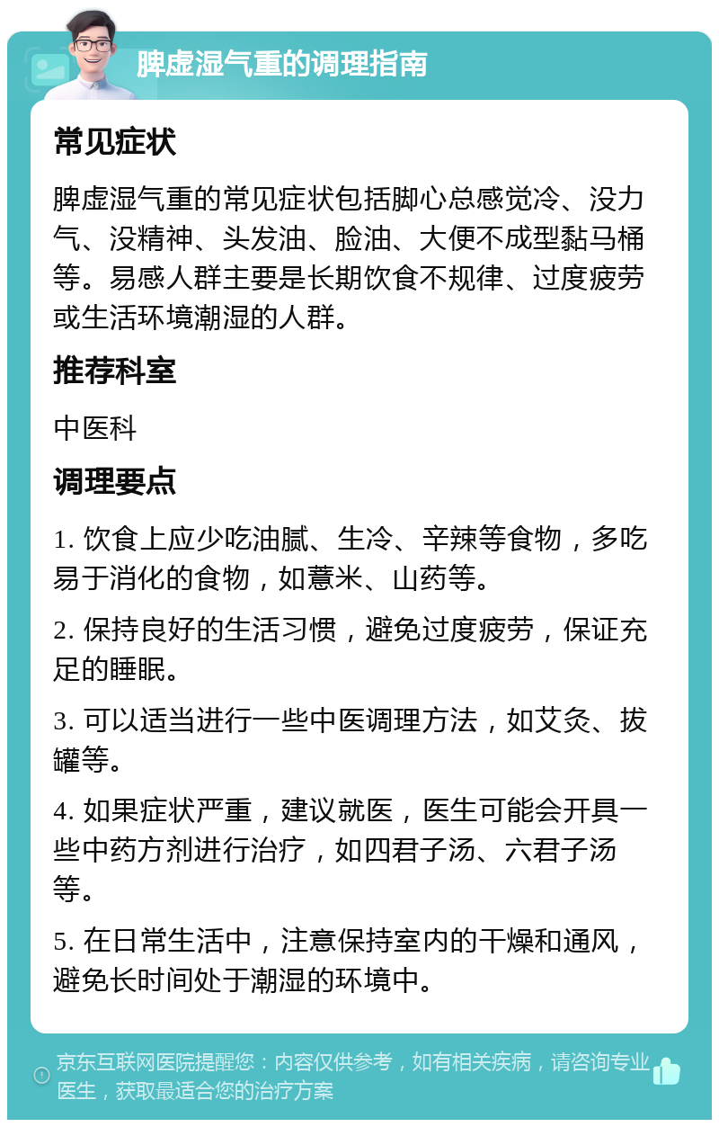 脾虚湿气重的调理指南 常见症状 脾虚湿气重的常见症状包括脚心总感觉冷、没力气、没精神、头发油、脸油、大便不成型黏马桶等。易感人群主要是长期饮食不规律、过度疲劳或生活环境潮湿的人群。 推荐科室 中医科 调理要点 1. 饮食上应少吃油腻、生冷、辛辣等食物，多吃易于消化的食物，如薏米、山药等。 2. 保持良好的生活习惯，避免过度疲劳，保证充足的睡眠。 3. 可以适当进行一些中医调理方法，如艾灸、拔罐等。 4. 如果症状严重，建议就医，医生可能会开具一些中药方剂进行治疗，如四君子汤、六君子汤等。 5. 在日常生活中，注意保持室内的干燥和通风，避免长时间处于潮湿的环境中。