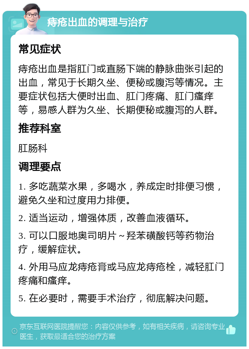 痔疮出血的调理与治疗 常见症状 痔疮出血是指肛门或直肠下端的静脉曲张引起的出血，常见于长期久坐、便秘或腹泻等情况。主要症状包括大便时出血、肛门疼痛、肛门瘙痒等，易感人群为久坐、长期便秘或腹泻的人群。 推荐科室 肛肠科 调理要点 1. 多吃蔬菜水果，多喝水，养成定时排便习惯，避免久坐和过度用力排便。 2. 适当运动，增强体质，改善血液循环。 3. 可以口服地奥司明片～羟苯磺酸钙等药物治疗，缓解症状。 4. 外用马应龙痔疮膏或马应龙痔疮栓，减轻肛门疼痛和瘙痒。 5. 在必要时，需要手术治疗，彻底解决问题。