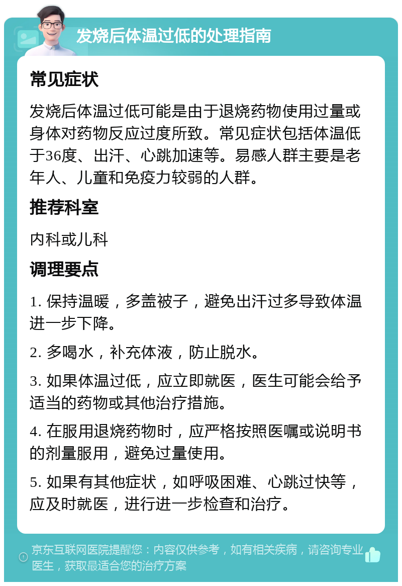 发烧后体温过低的处理指南 常见症状 发烧后体温过低可能是由于退烧药物使用过量或身体对药物反应过度所致。常见症状包括体温低于36度、出汗、心跳加速等。易感人群主要是老年人、儿童和免疫力较弱的人群。 推荐科室 内科或儿科 调理要点 1. 保持温暖，多盖被子，避免出汗过多导致体温进一步下降。 2. 多喝水，补充体液，防止脱水。 3. 如果体温过低，应立即就医，医生可能会给予适当的药物或其他治疗措施。 4. 在服用退烧药物时，应严格按照医嘱或说明书的剂量服用，避免过量使用。 5. 如果有其他症状，如呼吸困难、心跳过快等，应及时就医，进行进一步检查和治疗。