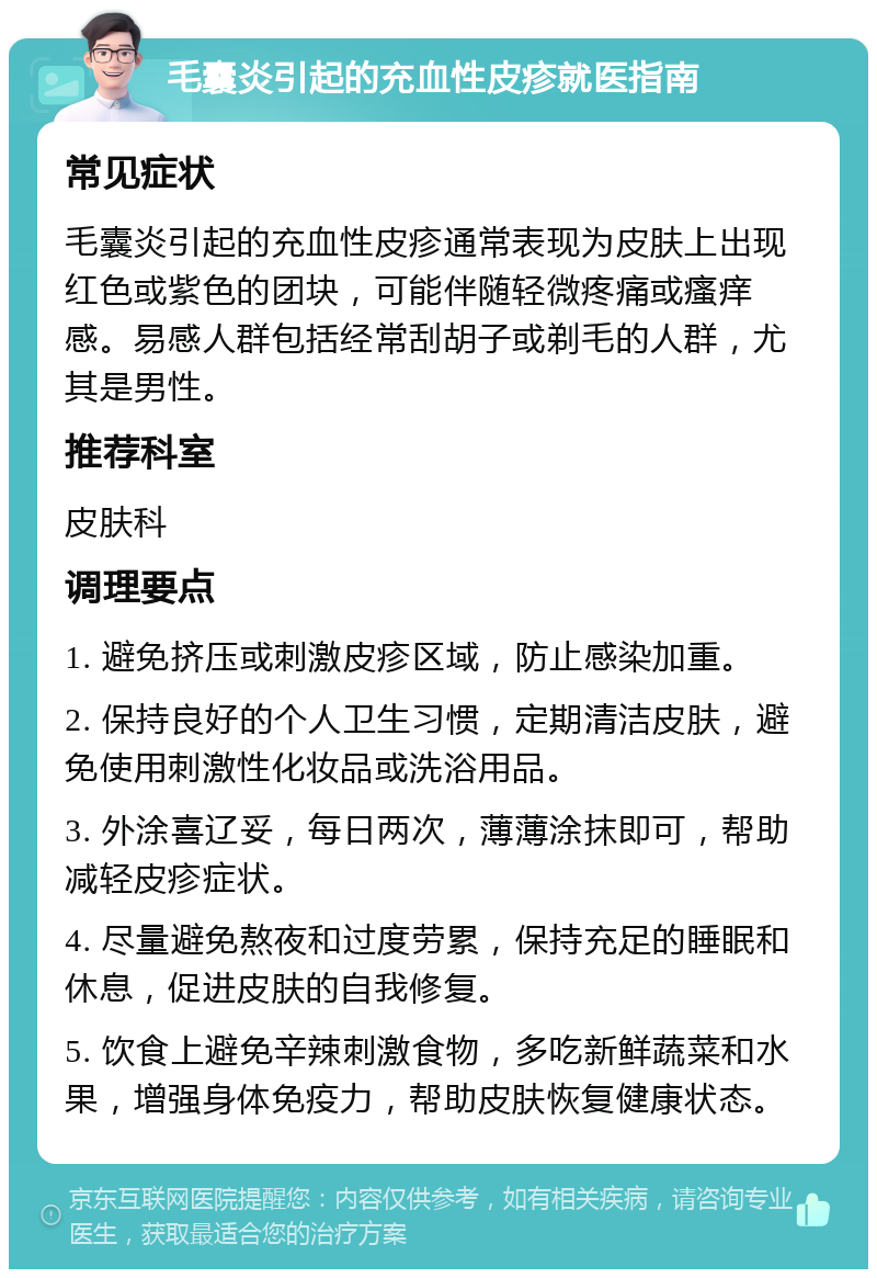 毛囊炎引起的充血性皮疹就医指南 常见症状 毛囊炎引起的充血性皮疹通常表现为皮肤上出现红色或紫色的团块，可能伴随轻微疼痛或瘙痒感。易感人群包括经常刮胡子或剃毛的人群，尤其是男性。 推荐科室 皮肤科 调理要点 1. 避免挤压或刺激皮疹区域，防止感染加重。 2. 保持良好的个人卫生习惯，定期清洁皮肤，避免使用刺激性化妆品或洗浴用品。 3. 外涂喜辽妥，每日两次，薄薄涂抹即可，帮助减轻皮疹症状。 4. 尽量避免熬夜和过度劳累，保持充足的睡眠和休息，促进皮肤的自我修复。 5. 饮食上避免辛辣刺激食物，多吃新鲜蔬菜和水果，增强身体免疫力，帮助皮肤恢复健康状态。