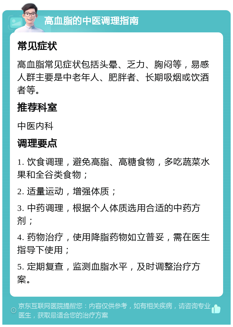 高血脂的中医调理指南 常见症状 高血脂常见症状包括头晕、乏力、胸闷等，易感人群主要是中老年人、肥胖者、长期吸烟或饮酒者等。 推荐科室 中医内科 调理要点 1. 饮食调理，避免高脂、高糖食物，多吃蔬菜水果和全谷类食物； 2. 适量运动，增强体质； 3. 中药调理，根据个人体质选用合适的中药方剂； 4. 药物治疗，使用降脂药物如立普妥，需在医生指导下使用； 5. 定期复查，监测血脂水平，及时调整治疗方案。