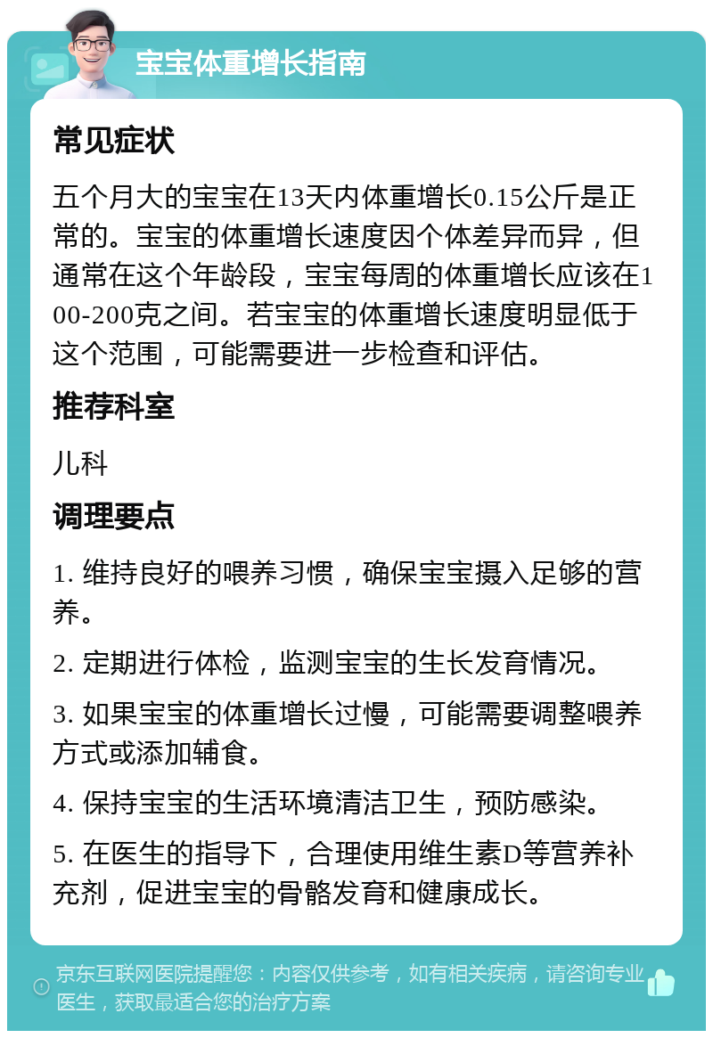 宝宝体重增长指南 常见症状 五个月大的宝宝在13天内体重增长0.15公斤是正常的。宝宝的体重增长速度因个体差异而异，但通常在这个年龄段，宝宝每周的体重增长应该在100-200克之间。若宝宝的体重增长速度明显低于这个范围，可能需要进一步检查和评估。 推荐科室 儿科 调理要点 1. 维持良好的喂养习惯，确保宝宝摄入足够的营养。 2. 定期进行体检，监测宝宝的生长发育情况。 3. 如果宝宝的体重增长过慢，可能需要调整喂养方式或添加辅食。 4. 保持宝宝的生活环境清洁卫生，预防感染。 5. 在医生的指导下，合理使用维生素D等营养补充剂，促进宝宝的骨骼发育和健康成长。