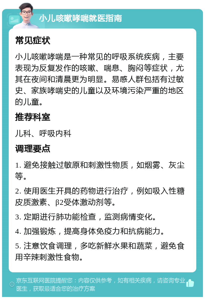 小儿咳嗽哮喘就医指南 常见症状 小儿咳嗽哮喘是一种常见的呼吸系统疾病，主要表现为反复发作的咳嗽、喘息、胸闷等症状，尤其在夜间和清晨更为明显。易感人群包括有过敏史、家族哮喘史的儿童以及环境污染严重的地区的儿童。 推荐科室 儿科、呼吸内科 调理要点 1. 避免接触过敏原和刺激性物质，如烟雾、灰尘等。 2. 使用医生开具的药物进行治疗，例如吸入性糖皮质激素、β2受体激动剂等。 3. 定期进行肺功能检查，监测病情变化。 4. 加强锻炼，提高身体免疫力和抗病能力。 5. 注意饮食调理，多吃新鲜水果和蔬菜，避免食用辛辣刺激性食物。