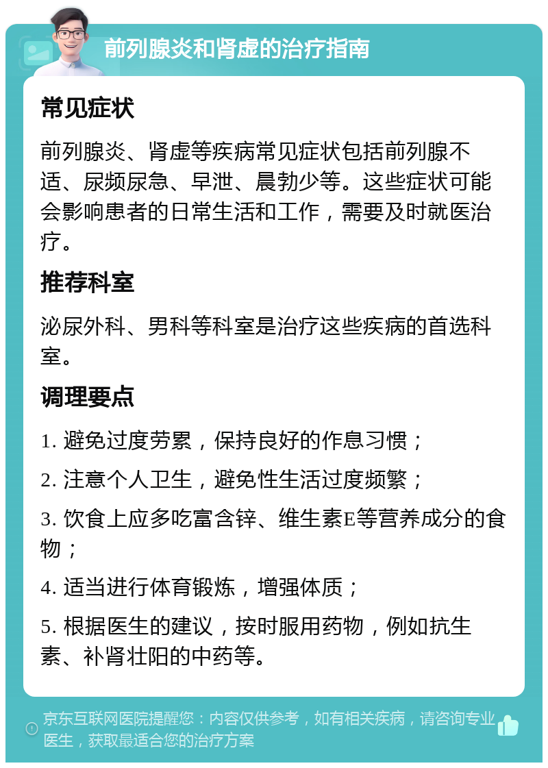 前列腺炎和肾虚的治疗指南 常见症状 前列腺炎、肾虚等疾病常见症状包括前列腺不适、尿频尿急、早泄、晨勃少等。这些症状可能会影响患者的日常生活和工作，需要及时就医治疗。 推荐科室 泌尿外科、男科等科室是治疗这些疾病的首选科室。 调理要点 1. 避免过度劳累，保持良好的作息习惯； 2. 注意个人卫生，避免性生活过度频繁； 3. 饮食上应多吃富含锌、维生素E等营养成分的食物； 4. 适当进行体育锻炼，增强体质； 5. 根据医生的建议，按时服用药物，例如抗生素、补肾壮阳的中药等。