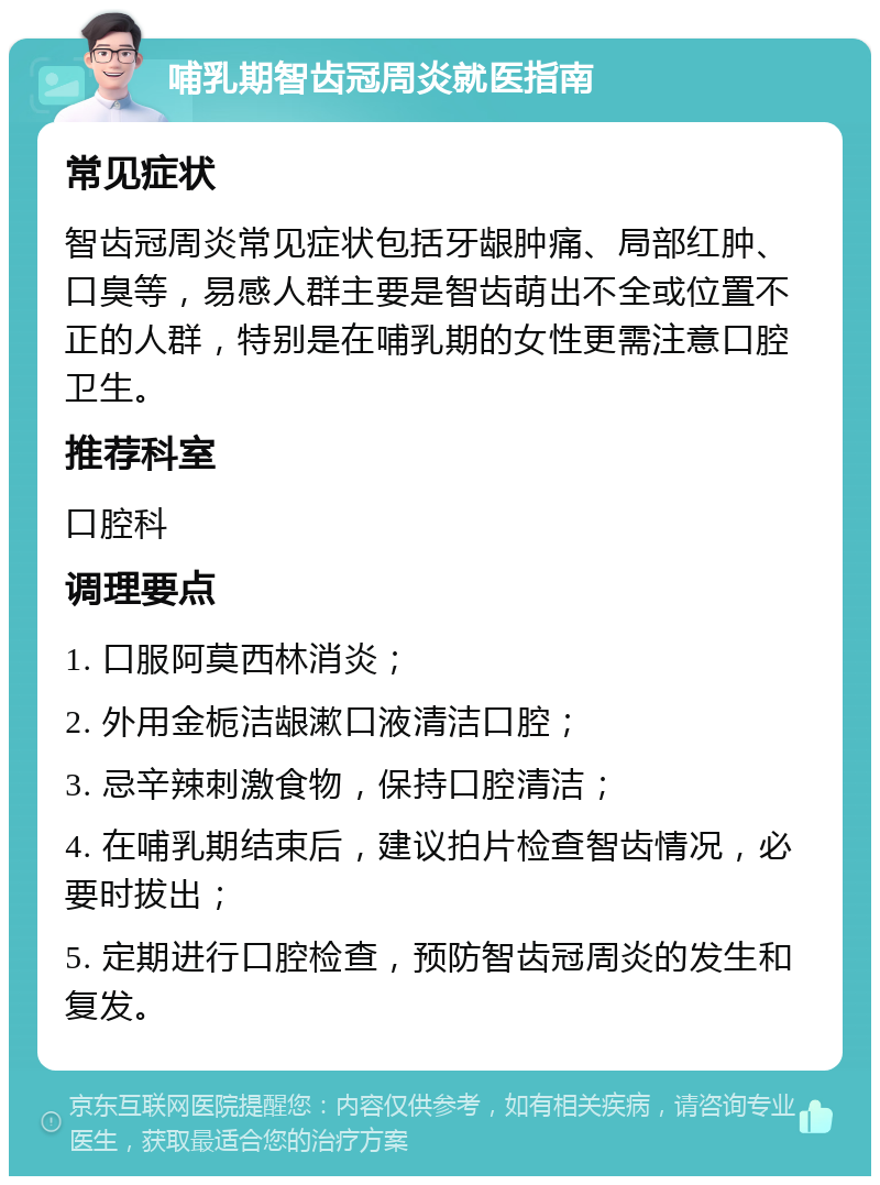 哺乳期智齿冠周炎就医指南 常见症状 智齿冠周炎常见症状包括牙龈肿痛、局部红肿、口臭等，易感人群主要是智齿萌出不全或位置不正的人群，特别是在哺乳期的女性更需注意口腔卫生。 推荐科室 口腔科 调理要点 1. 口服阿莫西林消炎； 2. 外用金栀洁龈漱口液清洁口腔； 3. 忌辛辣刺激食物，保持口腔清洁； 4. 在哺乳期结束后，建议拍片检查智齿情况，必要时拔出； 5. 定期进行口腔检查，预防智齿冠周炎的发生和复发。