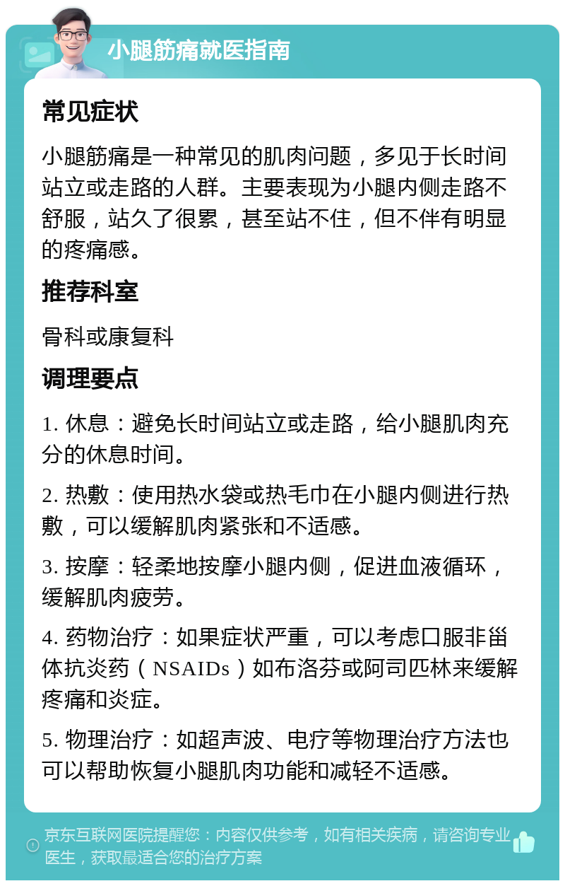 小腿筋痛就医指南 常见症状 小腿筋痛是一种常见的肌肉问题，多见于长时间站立或走路的人群。主要表现为小腿内侧走路不舒服，站久了很累，甚至站不住，但不伴有明显的疼痛感。 推荐科室 骨科或康复科 调理要点 1. 休息：避免长时间站立或走路，给小腿肌肉充分的休息时间。 2. 热敷：使用热水袋或热毛巾在小腿内侧进行热敷，可以缓解肌肉紧张和不适感。 3. 按摩：轻柔地按摩小腿内侧，促进血液循环，缓解肌肉疲劳。 4. 药物治疗：如果症状严重，可以考虑口服非甾体抗炎药（NSAIDs）如布洛芬或阿司匹林来缓解疼痛和炎症。 5. 物理治疗：如超声波、电疗等物理治疗方法也可以帮助恢复小腿肌肉功能和减轻不适感。