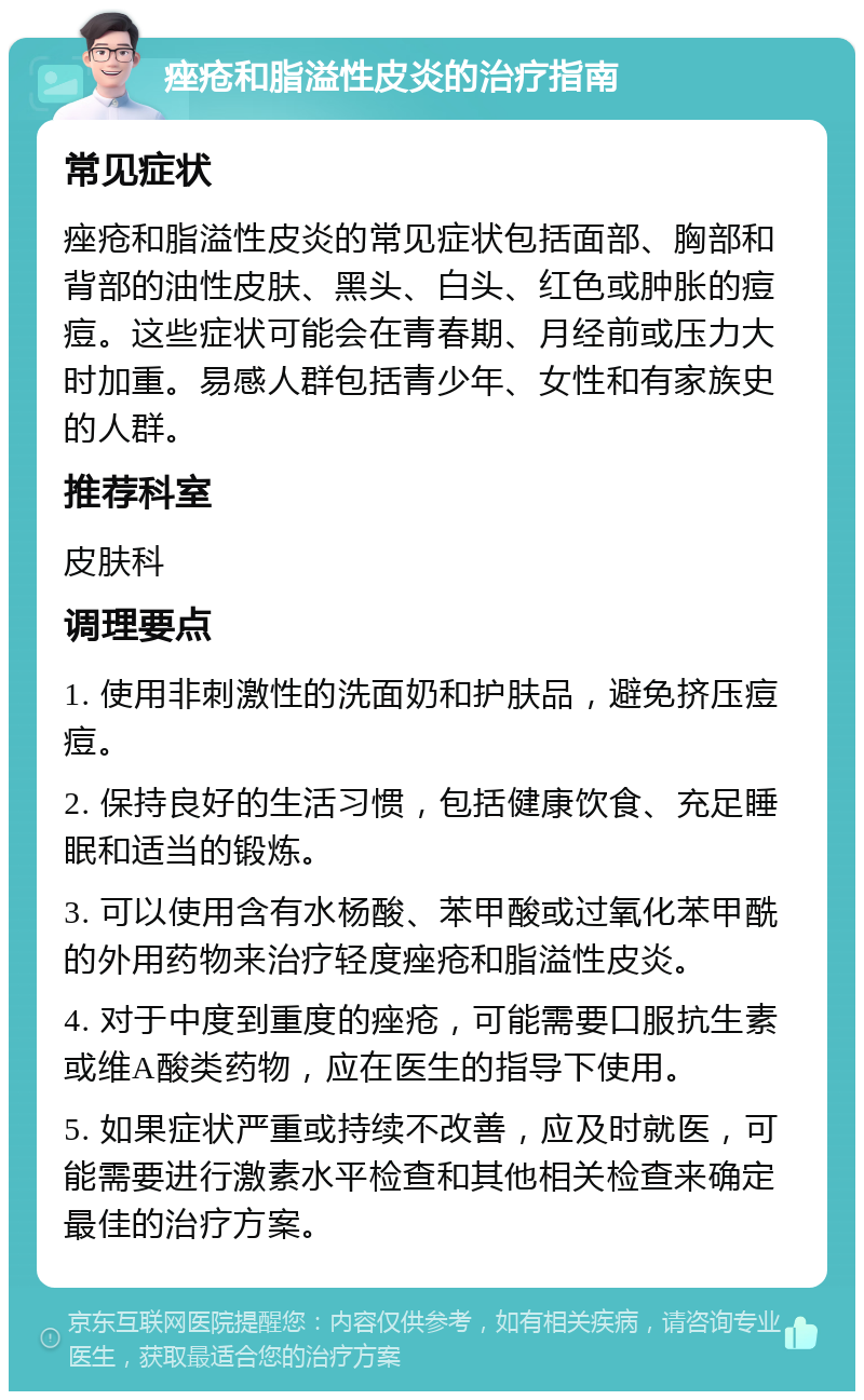 痤疮和脂溢性皮炎的治疗指南 常见症状 痤疮和脂溢性皮炎的常见症状包括面部、胸部和背部的油性皮肤、黑头、白头、红色或肿胀的痘痘。这些症状可能会在青春期、月经前或压力大时加重。易感人群包括青少年、女性和有家族史的人群。 推荐科室 皮肤科 调理要点 1. 使用非刺激性的洗面奶和护肤品，避免挤压痘痘。 2. 保持良好的生活习惯，包括健康饮食、充足睡眠和适当的锻炼。 3. 可以使用含有水杨酸、苯甲酸或过氧化苯甲酰的外用药物来治疗轻度痤疮和脂溢性皮炎。 4. 对于中度到重度的痤疮，可能需要口服抗生素或维A酸类药物，应在医生的指导下使用。 5. 如果症状严重或持续不改善，应及时就医，可能需要进行激素水平检查和其他相关检查来确定最佳的治疗方案。